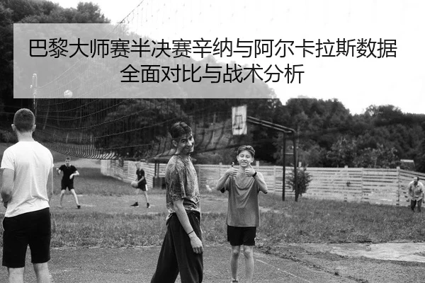 巴黎大师赛半决赛辛纳与阿尔卡拉斯数据全面对比与战术分析