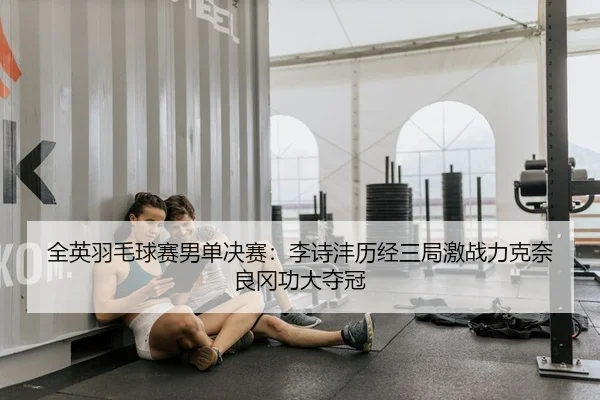 全英羽毛球赛男单决赛：李诗沣历经三局激战力克奈良冈功大夺冠